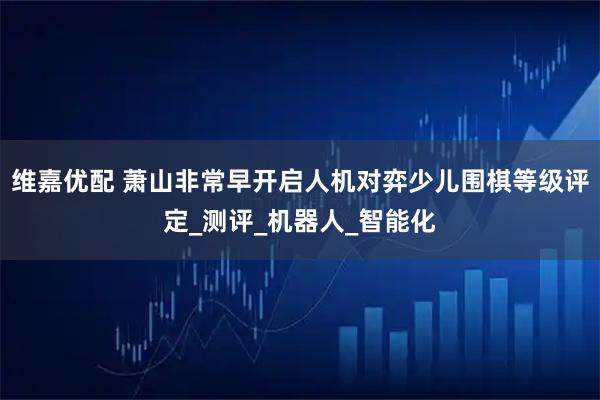 维嘉优配 萧山非常早开启人机对弈少儿围棋等级评定_测评_机器人_智能化