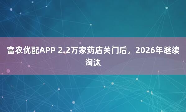 富农优配APP 2.2万家药店关门后，2026年继续淘汰