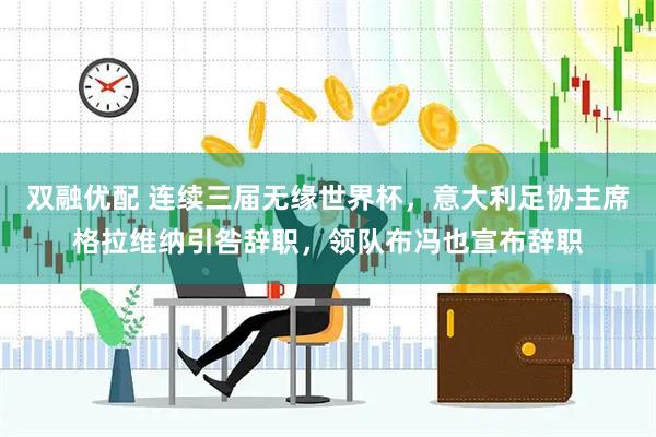 双融优配 连续三届无缘世界杯，意大利足协主席格拉维纳引咎辞职，领队布冯也宣布辞职