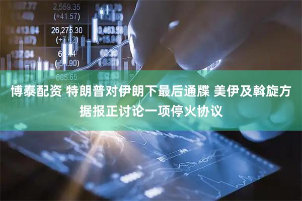 博泰配资 特朗普对伊朗下最后通牒 美伊及斡旋方据报正讨论一项停火协议