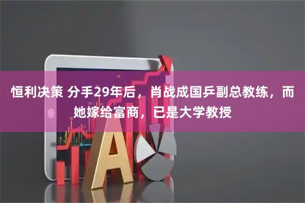 恒利决策 分手29年后，肖战成国乒副总教练，而她嫁给富商，已是大学教授