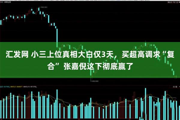 汇发网 小三上位真相大白仅3天，买超高调求“复合” 张嘉倪这下彻底赢了