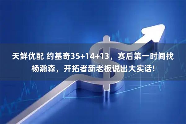 天鲜优配 约基奇35+14+13，赛后第一时间找杨瀚森，开拓者新老板说出大实话!