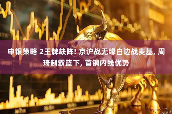 申银策略 2王牌缺阵! 京沪战无缘白边战麦基, 周琦制霸篮下, 首钢内线优势