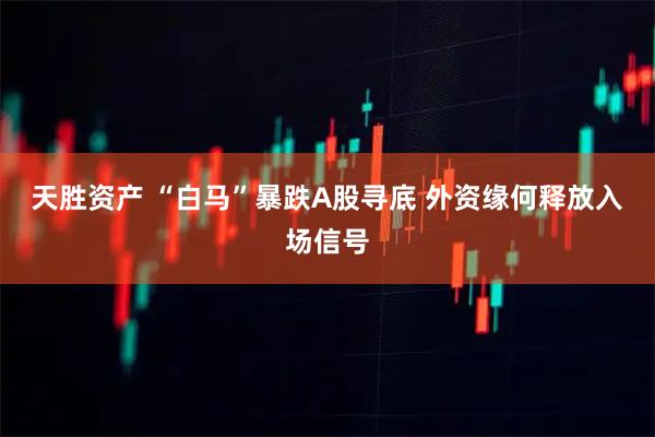 天胜资产 “白马”暴跌A股寻底 外资缘何释放入场信号